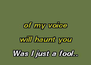 of my voice

will haunt you

Was I just a fool..