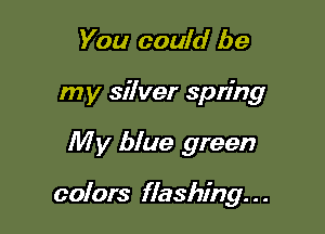 You could be
my silver spring

My blue green

colors flashing. . .