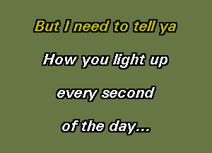 But I need to tell ya

How you light up

every second

of the day...