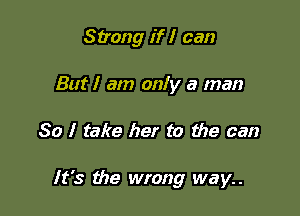 Strong if I can
But I am only a man

So I take her to the can

It's the wrong way..