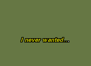 I never wanted...