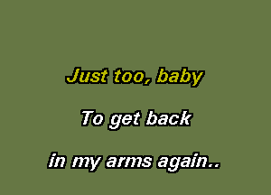 Just too, baby

To get back

in my arms again.