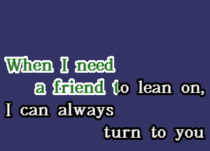 WE

a ilo lean on,

I can always
turn to you