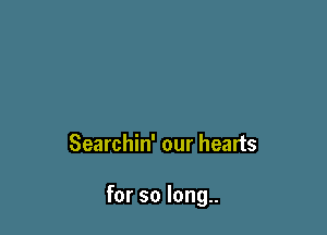 Searchin' our hearts

for so long..
