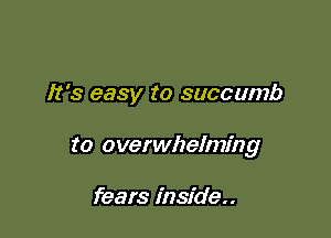 It's easy to succumb

to overwhelming

fears inside..