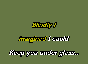 Blindly I

imagined I could

Keep you under glass..