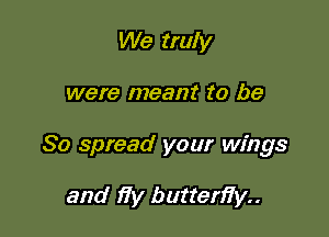 We truly

were meant to be

So spread your wings

and )7y butten7y..
