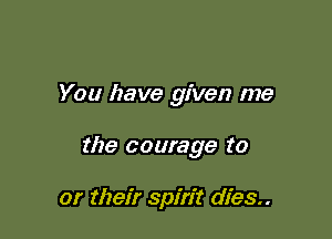 You have given me

the courage to

or their spirit dies..