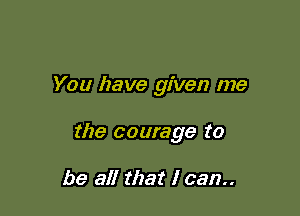 You have given me

the courage to

be all that I can