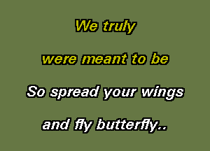 We truly

were meant to be

So spread your wings

and )7y butten7y..