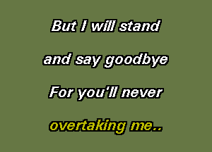 But I will stand
and say goodbye

For you'll never

overtaking me..