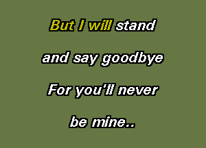 But I will stand

and say goodbye

For you'll never

be mine..