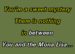 You're a sweet mystery

There is nothing

in between

You and the Mona Lisa...