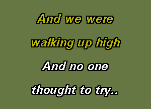 And we were

walking up high

And no one

thought to try. .