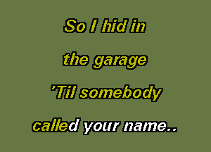 So I hid in

the garage

'Til somebody

called your name..