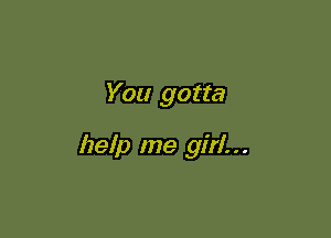 You gotta

help me girl. . .