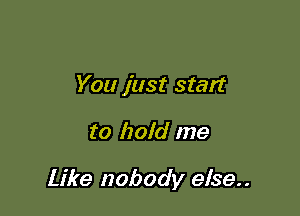 You just start

to hold me

Like nobody else