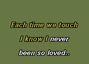 Each time we touch

I know I never

been so loved.