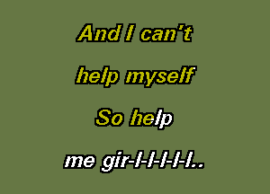 And I can 't
help myself
So help

me gir-l-l-I-I-I. .