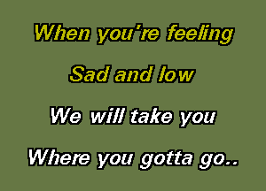 When you 're feeling
Sad and low

We will take you

Where you gotta 90..