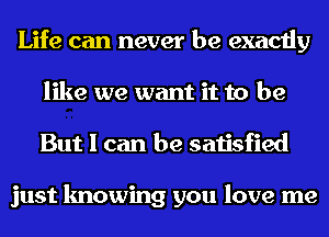 Life can never be exactly
like we want it to be
But I can be satisfied

just knowing you love me