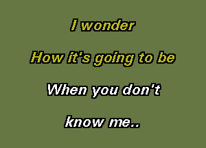 I wonder

How it's going to be

When you don't

know me..