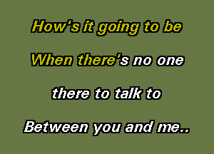 How's it going to be

When there's no one
there to talk to

Between you and me..