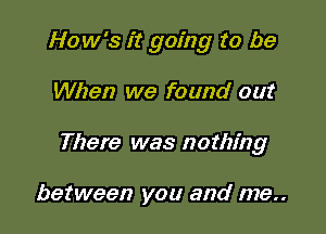 How's it going to be

When we found out

There was nothing

between you and me..