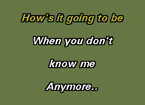 How's it going to be

When you don't
know me

Anymore..