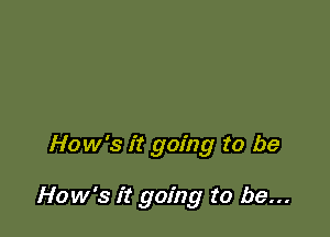 How's it going to be

How's it going to be...