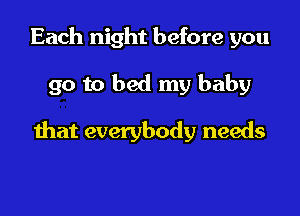 Each night before you

go to bed my baby

that everybody needs