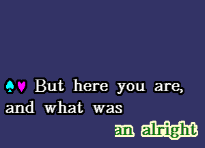 9 But here you are,
and what was