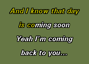 And I know that day

is coming soon

Yeah I 'm coming

back to you...