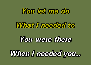 You let me do
What I needed to

You were there

When I needed you