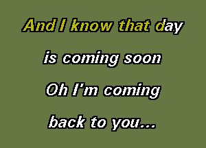 And I know that day

is coming soon

012 l '17) coming

back to you...