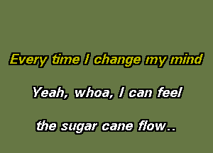 Every time I change my mind

Yeah, whoa, I can fee!

the sugar cane flow..