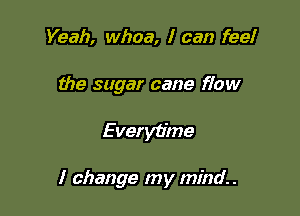 Yeah, whoa, I can feel
the sugar cane flow

Everytime

I change my mind.