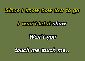 Since I know how low to go

I won 't let it show
Won't you

touch me touch me..