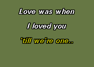 Love was when

I foved you

'till we 're one. .