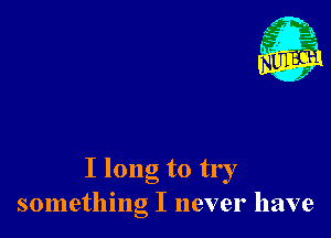 I long to try
something I never have