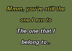 Mmm, you 're stilt the
one I nm to

The one that I

belong to..