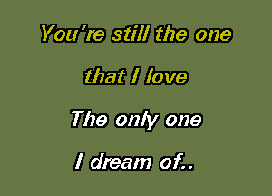 You 're still the one

that I love

The only one

I dream of. .