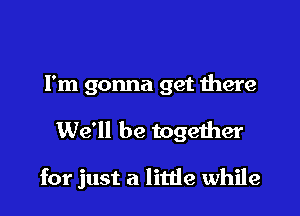 But watch out now
I'm gonna get there

We'll be together

for just a little while