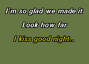 I 'm so glad we made it

Look how far

I kiss good night.