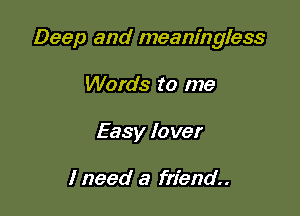 Deep and meaningless

Words to me
Easy Io ver

1 need a friend.