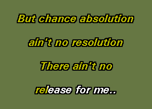 But chance absolution
ain't no resolution

There ain't no

release for me..