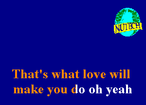 Nu

A
.1.
n?

. ,2

That's what love will
make you do 011 yeah