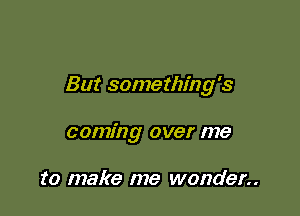 But something's

coming over me

to make me wonder