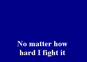 N o matter how
hard I fight it
