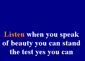 Listen when you speak
of beauty you can stand
the test yes you can